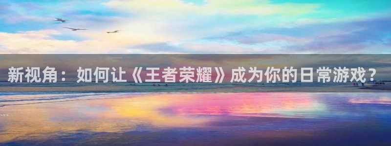 杏悦现在优惠多少：新视角：如何让《王者荣耀》成为你的日常游戏？