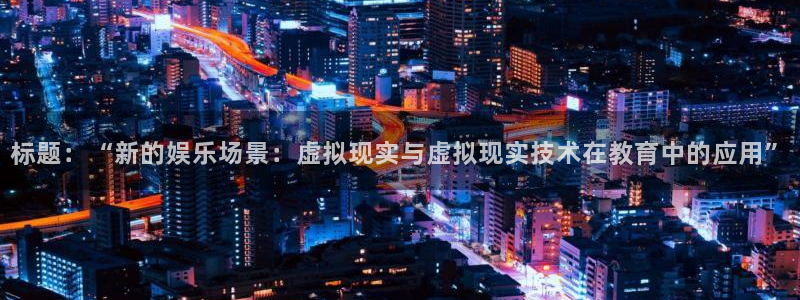 杏悦现在优惠多少：标题：“新的娱乐场景：虚拟现实与虚拟现实技术在教育中的应用”